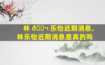 林 🐬 乐怡近期消息,林乐怡近期消息是真的吗
